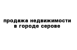 продажа недвижимости в городе серове